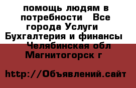 помощь людям в потребности - Все города Услуги » Бухгалтерия и финансы   . Челябинская обл.,Магнитогорск г.